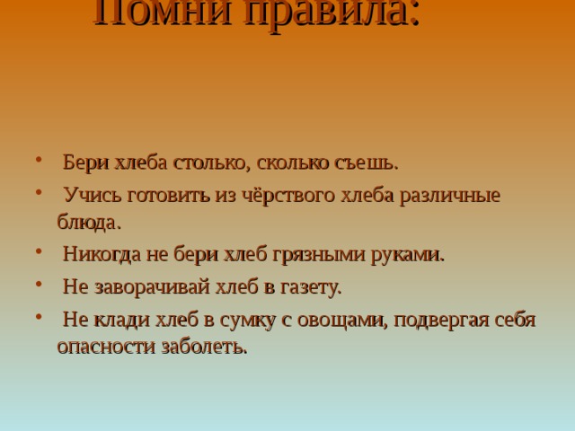  Помни правила:  Бери хлеба столько, сколько съешь.  Учись готовить из чёрствого хлеба различные блюда.  Никогда не бери хлеб грязными руками.  Не заворачивай хлеб в газету.  Не клади хлеб в сумку с овощами, подвергая себя опасности заболеть. 