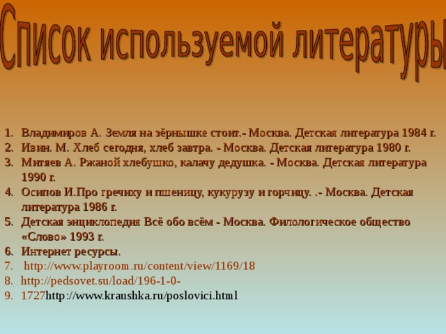 Владимиров А. Земля на зёрнышке стоит.- Москва. Детская литература 1984 г. Ивин. М. Хлеб сегодня, хлеб завтра. - Москва. Детская литература 1980 г. Митяев А. Ржаной хлебушко, калачу дедушка. - Москва. Детская литература 1990 г. Осипов И.Про гречиху и пшеницу, кукурузу и горчицу. .- Москва. Детская литература 1986 г. Детская энциклопедия Всё обо всём - Москва. Филологическое общество «Слово» 1993 г. Интернет ресурсы.  http://www.playroom.ru/content/view/1169/18 http://pedsovet.su/load/196-1-0- 1727 http://www.kraushka.ru/poslovici.html 