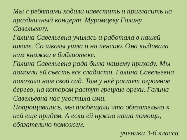 Мы с ребятами ходили навестить и пригласить на праздничный концерт Муромцеву Галину Савельевну. Галина Савельевна училась и работала в нашей школе. Со школы ушла и на пенсию. Она выдавала нам книжки в библиотеке. Галина Савельевна рада была нашему приходу. Мы помогли ей съесть все сладости. Галина Савельевна показала нам свой сад. Там у неё растет огромное дерево, на котором растут грецкие орехи. Галина Савельевна нас угостила ими. Попрощавшись, мы пообещали что обязательно к ней еще придем. А если ей нужна наша помощь, обязательно поможем. ученики 3-б класса 