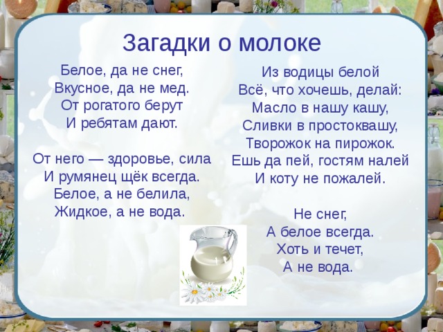 Загадки о молоке Белое, да не снег,  Вкусное, да не мед.  От рогатого берут  И ребятам дают. От него — здоровье, сила  И румянец щёк всегда.  Белое, а не белила,  Жидкое, а не вода. Из водицы белой  Всё, что хочешь, делай:  Масло в нашу кашу,  Сливки в простоквашу,  Творожок на пирожок.  Ешь да пей, гостям налей  И коту не пожалей.   Не снег,  А белое всегда.  Хоть и течет,  А не вода. 