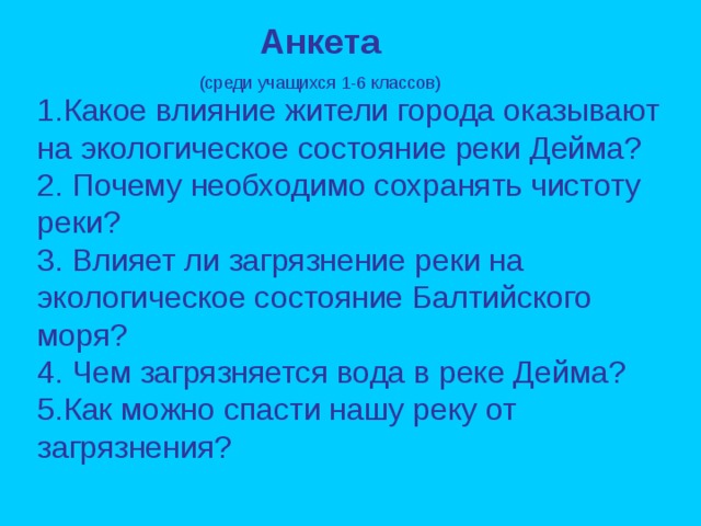 Анкета (среди учащихся 1-6 классов) 1.Какое влияние жители города оказывают на экологическое состояние реки Дейма? 2. Почему необходимо сохранять чистоту реки? 3. Влияет ли загрязнение реки на экологическое состояние Балтийского моря? 4. Чем загрязняется вода в реке Дейма? 5.Как можно спасти нашу реку от загрязнения?  