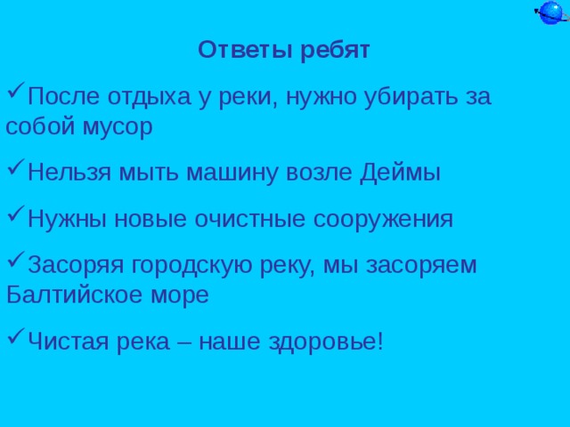 Ответы ребят После отдыха у реки, нужно убирать за собой мусор Нельзя мыть машину возле Деймы Нужны новые очистные сооружения Засоряя городскую реку, мы засоряем Балтийское море Чистая река – наше здоровье!  