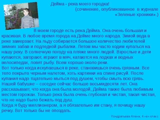 Дейма - река моего городка!  (сочинение, опубликованное в журнале  «Зеленые хроники».)  В моем городе есть река Дейма. Она очень большая и красивая. В любое время города на Дейме много народа. Зимой вода в реке замерзает. На льду собирается большое количество любителей зимних забав и подледной рыбалки. Летом мы часто ходим купаться на нашу реку. В солнечную погоду на пляже много людей. Взрослые и дети купаются, загорают, играют в мяч, катаются на лодках и водных велосипедах, ловят рыбу. Всем хорошо около реки. Вот только когда искупаешься в реке, становишься очень грязным. Все тело покрыто черным налетом, хоть картинки на спине рисуй. После купания надо тщательно мыться под душем, чтобы смыть всю грязь. Нашей бабушке – соседке сейчас больше восьмидесяти лет. Она рассказывает, что когда она была молодой, Дейма также была любимым местом горожан. Только река была очень глубокая и чистая, такая чистая, что не надо было бежать под душ. Когда я буду миллионером, а я обязательно им стану, я почищу нашу речку. Вот только бы не опоздать.  Кондратьева Алена, 4 «в» класс 