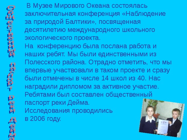  В Музее Мирового Океана состоялась заключительная конференция «Наблюдение за природой Балтики», посвященная десятилетию международного школьного экологического проекта. На конференцию была послана работа и наших ребят. Мы были единственными из Полесского района. Отрадно отметить, что мы впервые участвовали в таком проекте и сразу были отмечены в числе 14 школ из 40. Нас наградили дипломом за активное участие. Ребятами был составлен общественный паспорт реки Дейма. Исследования проводились в 2006 году. 