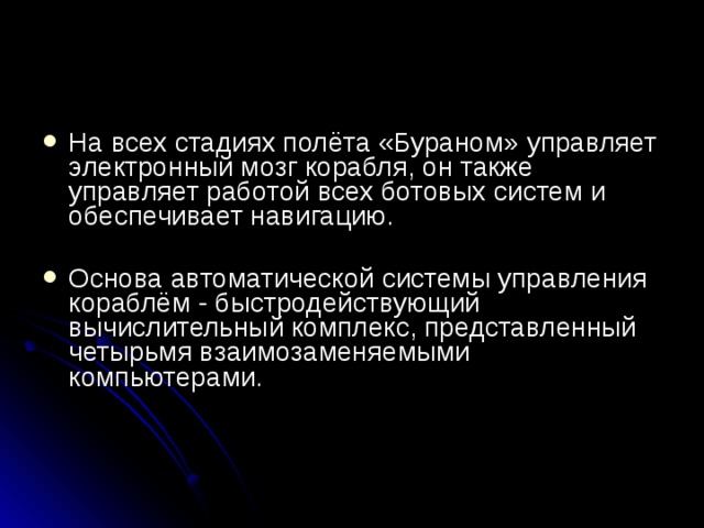 На всех стадиях полёта «Бураном» управляет электронный мозг корабля, он также управляет работой всех ботовых систем и обеспечивает навигацию.   Основа автоматической системы управления кораблём - быстродействующий вычислительный комплекс, представленный четырьмя взаимозаменяемыми компьютерами.    