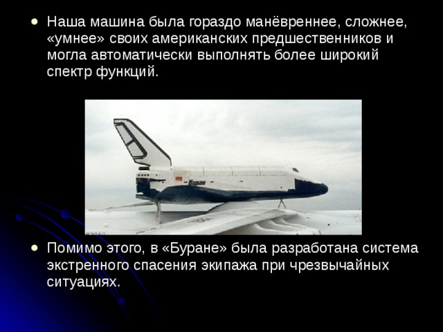 Наша машина была гораздо манёвреннее, сложнее, «умнее» своих американских предшественников и могла автоматически выполнять более широкий спектр функций.         Помимо этого, в «Буране» была разработана система экстренного спасения экипажа при чрезвычайных ситуациях.    