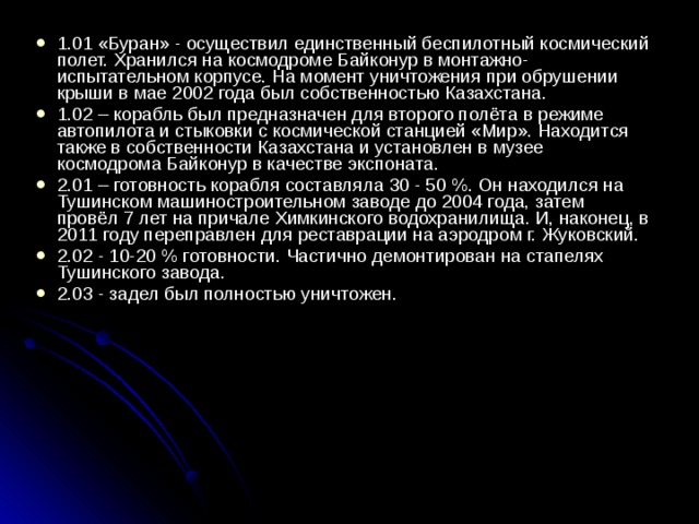 1.01 «Буран» - осуществил единственный беспилотный космический полет. Хранился на космодроме Байконур в монтажно-испытательном корпусе. На момент уничтожения при обрушении крыши в мае 2002 года был собственностью Казахстана. 1.02 – корабль был предназначен для второго полёта в режиме автопилота и стыковки с космической станцией «Мир». Находится также в собственности Казахстана и установлен в музее космодрома Байконур в качестве экспоната. 2.01 – готовность корабля составляла 30 - 50 %. Он находился на Тушинском машиностроительном заводе до 2004 года, затем провёл 7 лет на причале Химкинского водохранилища. И, наконец, в 2011 году переправлен для реставрации на аэродром г. Жуковский. 2.02 - 10-20 % готовности. Частично демонтирован на стапелях Тушинского завода. 2.03 - задел был полностью уничтожен.    