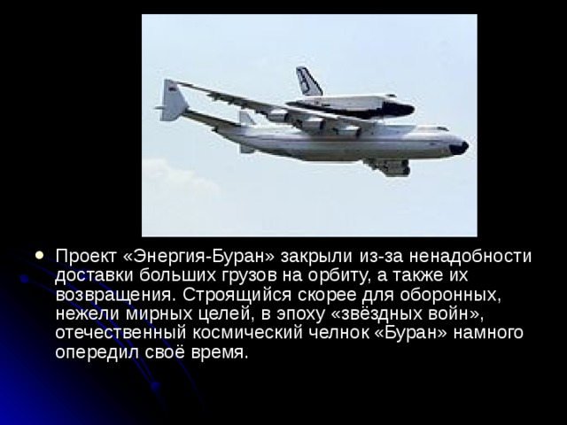 Проект «Энергия-Буран» закрыли из-за ненадобности доставки больших грузов на орбиту, а также их возвращения. Строящийся скорее для оборонных, нежели мирных целей, в эпоху «звёздных войн», отечественный космический челнок «Буран» намного опередил своё время.    