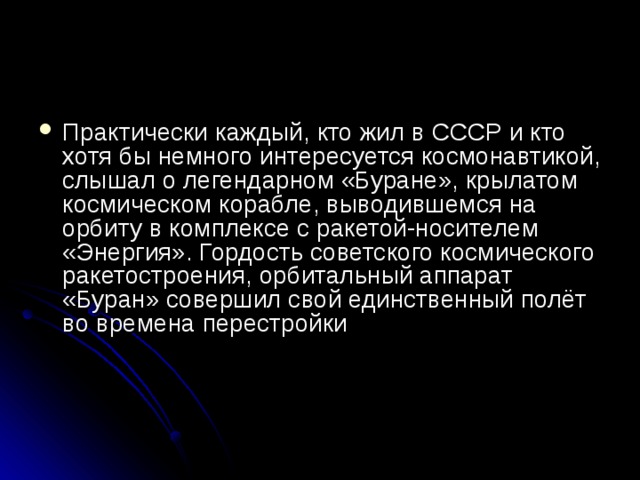 Практически каждый, кто жил в СССР и кто хотя бы немного интересуется космонавтикой, слышал о легендарном «Буране», крылатом космическом корабле, выводившемся на орбиту в комплексе с ракетой-носителем «Энергия». Гордость советского космического ракетостроения, орбитальный аппарат «Буран» совершил свой единственный полёт во времена перестройки    
