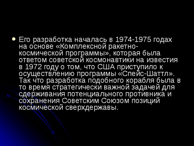 Его разработка началась в 1974-1975 годах на основе «Комплексной ракетно-космической программы», которая была ответом советской космонавтики на известия в 1972 году о том, что США приступило к осуществлению программы «Спейс-Шаттл». Так что разработка подобного корабля была в то время стратегически важной задачей для сдерживания потенциального противника и сохранения Советским Союзом позиций космической сверхдержавы.    