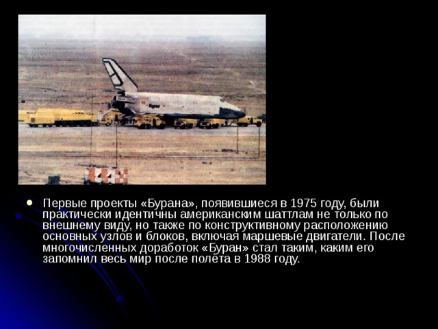 Первые проекты «Бурана», появившиеся в 1975 году, были практически идентичны американским шаттлам не только по внешнему виду, но также по конструктивному расположению основных узлов и блоков, включая маршевые двигатели. После многочисленных доработок «Буран» стал таким, каким его запомнил весь мир после полёта в 1988 году.    