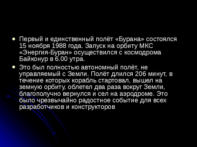 Первый и единственный полёт «Бурана» состоялся 15 ноября 1988 года. Запуск на орбиту МКС «Энергия-Буран» осуществился с космодрома Байконур в 6.00 утра. Это был полностью автономный полёт, не управляемый с Земли. Полёт длился 206 минут, в течение которых корабль стартовал, вышел на земную орбиту, облетел два раза вокруг Земли, благополучно вернулся и сел на аэродроме. Это было чрезвычайно радостное событие для всех разработчиков и конструкторов    