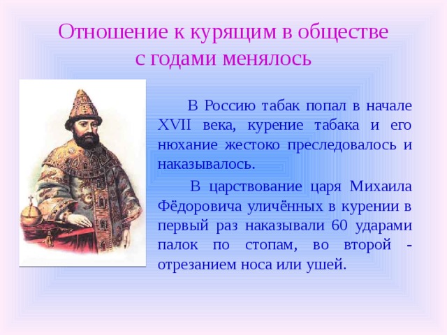 Отношение к курящим в обществе  с годами менялось  В Россию табак попал в начале XVII века, курение табака и его нюхание жестоко преследовалось и наказывалось.  В царствование царя Михаила Фёдоровича уличённых в курении в первый раз наказывали 60 ударами палок по стопам, во второй - отрезанием носа или ушей. 