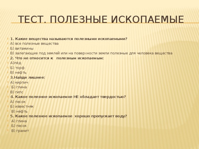 Тест. Полезные ископаемые   1. Какие вещества называются полезными ископаемыми? А) все полезные вещества Б) витамины В) залегающие под землей или на поверхности земли полезные для человека вещества 2. Что не относится к полезным ископаемым: А)лёд Б) торф В) нефть 3.Найди лишнее: А) кирпич  Б) глина В) гипс 4. Какое полезное ископаемое НЕ обладает твердостью? А) песок Б) известняк  В) нефть 5. Какое полезное ископаемое хорошо пропускает воду?   А) глина   Б) песок   В) гранит 