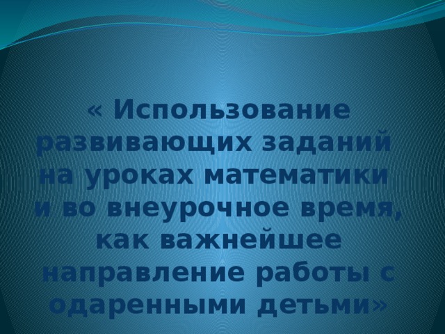 « Использование развивающих заданий  на уроках математики  и во внеурочное время, как важнейшее направление работы с одаренными детьми»  