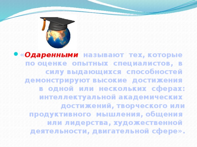 « Одаренными  называют тех, которые по оценке опытных специалистов, в силу выдающихся способностей демонстрируют высокие достижения в одной или нескольких сферах: интеллектуальной академических достижений, творческого или продуктивного мышления, общения или лидерства, художественной деятельности, двигательной сфере». 