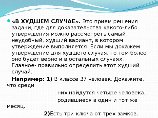 «В ХУДШЕМ СЛУЧАЕ». Это прием решения задачи, где для доказательства какого-либо утверждения можно рассмотреть самый неудобный, худший вариант, в котором утверждение выполняется. Если мы докажем утверждение для худшего случая, то тем более оно будет верно и в остальных случаях. Главное- правильно определить этот худший случай.  Например: 1) В классе 37 человек. Докажите, что среди  них найдутся четыре человека,  родившиеся в один и тот же месяц.  2) Есть три ключа от трех замков.  Какое наименьшее количество проб нужно  осуществить, чтобы подобрать ключи к замкам. 