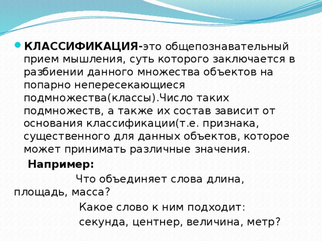 КЛАССИФИКАЦИЯ- это общепознавательный прием мышления, суть которого заключается в разбиении данного множества объектов на попарно непересекающиеся подмножества(классы).Число таких подмножеств, а также их состав зависит от основания классификации(т.е. признака, существенного для данных объектов, которое может принимать различные значения.  Например:  Что объединяет слова длина, площадь, масса?  Какое слово к ним подходит:  секунда, центнер, величина, метр? 