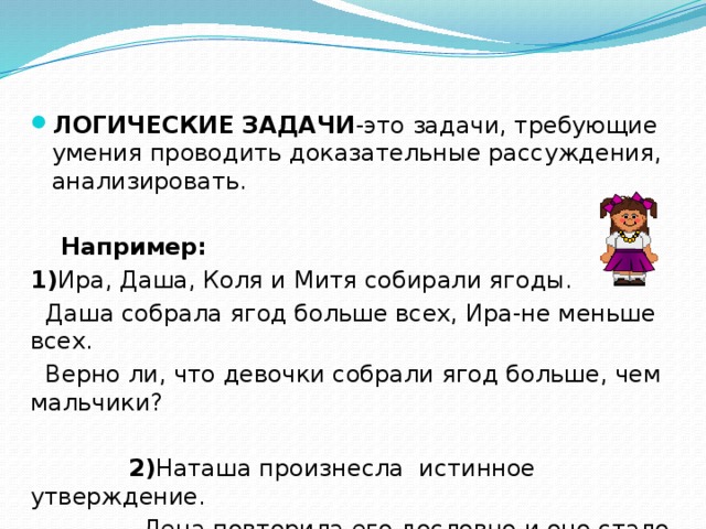 ЛОГИЧЕСКИЕ ЗАДАЧИ -это задачи, требующие умения проводить доказательные рассуждения, анализировать.  Например: 1) Ира, Даша, Коля и Митя собирали ягоды.  Даша собрала ягод больше всех, Ира-не меньше всех.  Верно ли, что девочки собрали ягод больше, чем мальчики?  2) Наташа произнесла истинное утверждение.  Лена повторила его дословно и оно стало ложным.  Что сказала Наташа? 