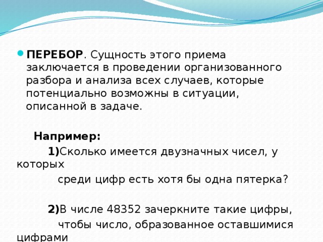 ПЕРЕБОР . Сущность этого приема заключается в проведении организованного разбора и анализа всех случаев, которые потенциально возможны в ситуации, описанной в задаче.   Например:  1) Сколько имеется двузначных чисел, у которых  среди цифр есть хотя бы одна пятерка?  2) В числе 48352 зачеркните такие цифры,  чтобы число, образованное оставшимися цифрами  в том же порядке было наибольшим(наименьшим). 