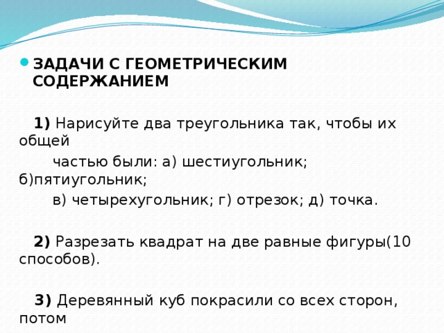 ЗАДАЧИ С ГЕОМЕТРИЧЕСКИМ СОДЕРЖАНИЕМ   1) Нарисуйте два треугольника так, чтобы их общей  частью были: а) шестиугольник; б)пятиугольник;  в) четырехугольник; г) отрезок; д) точка.  2) Разрезать квадрат на две равные фигуры(10 способов).  3) Деревянный куб покрасили со всех сторон, потом  распили на 27 одинаковых кубиков. Сколько кубиков  имеют 3 окрашенные грани, 2 окрашенные грани?  Сколько кубиков не окрашено? 