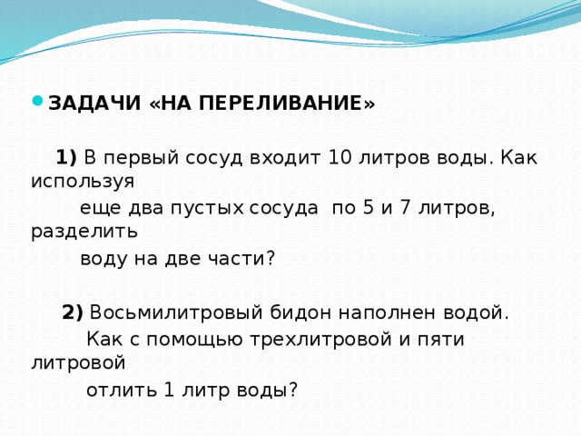 ЗАДАЧИ «НА ПЕРЕЛИВАНИЕ»   1) В первый сосуд входит 10 литров воды. Как используя  еще два пустых сосуда по 5 и 7 литров, разделить  воду на две части?  2) Восьмилитровый бидон наполнен водой.  Как с помощью трехлитровой и пяти литровой  отлить 1 литр воды? 