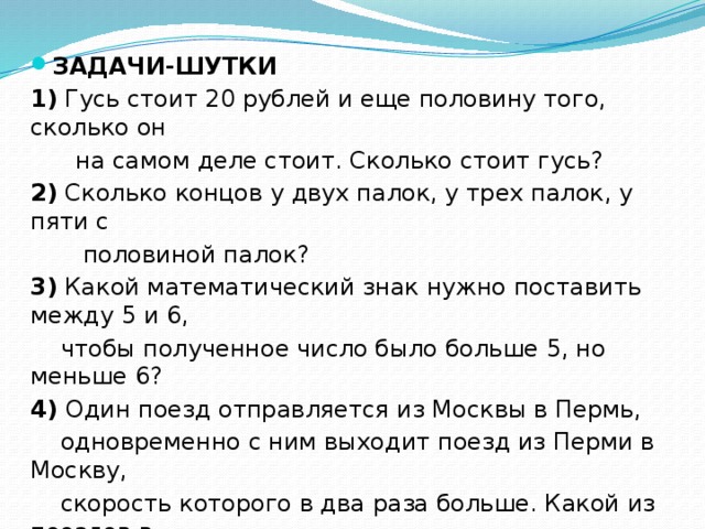 ЗАДАЧИ-ШУТКИ 1) Гусь стоит 20 рублей и еще половину того, сколько он  на самом деле стоит. Сколько стоит гусь? 2) Сколько концов у двух палок, у трех палок, у пяти с  половиной палок? 3) Какой математический знак нужно поставить между 5 и 6,  чтобы полученное число было больше 5, но меньше 6? 4) Один поезд отправляется из Москвы в Пермь,  одновременно с ним выходит поезд из Перми в Москву,  скорость которого в два раза больше. Какой из поездов в  момент встречи будет находиться дальше от Москвы? 5) Крышка стола имеет 4 угла. Один угол отпилили.  Сколько углов осталось? 