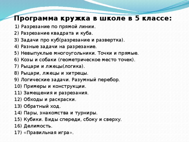 Программа кружка в школе в 5 классе:  1) Разрезание по прямой линии.  2) Разрезание квадрата и куба.  3) Задачи про куб(разрезание и развертка).  4) Разные задачи на разрезание.  5) Невыпуклые многоугольники. Точки и прямые.  6) Козы и собаки (геометрическое место точек).  7) Рыцари и лжецы(логика).  8) Рыцари, лжецы и хитрецы.  9) Логические задачи. Разумный перебор.  10) Примеры и конструкции.  11) Замещения и разрезания.  12) Обходы и раскраски.  13) Обратный ход.  14) Пары, знакомства и турниры.  15) Кубики. Виды спереди, сбоку и сверху.  16) Делимость.  17) «Правильная игра». 