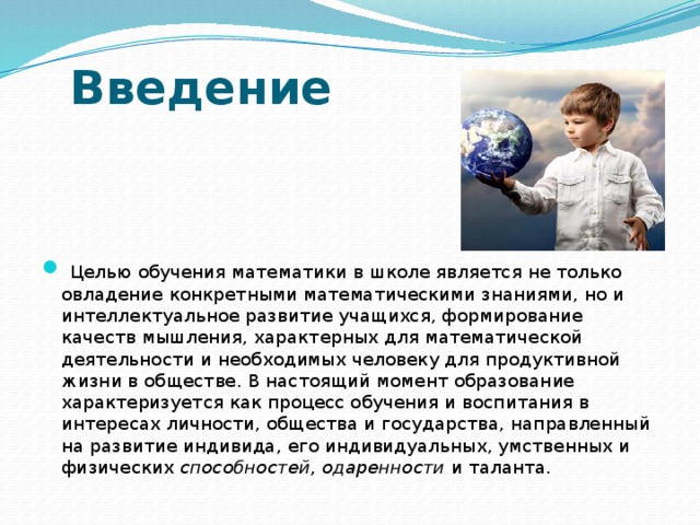            Введение     Целью обучения математики в школе является не только овладение конкретными математическими знаниями, но и интеллектуальное развитие учащихся, формирование качеств мышления, характерных для математической деятельности и необходимых человеку для продуктивной жизни в обществе. В настоящий момент образование характеризуется как процесс обучения и воспитания в интересах личности, общества и государства, направленный на развитие индивида, его индивидуальных, умственных и физических способностей, одаренности и таланта. 