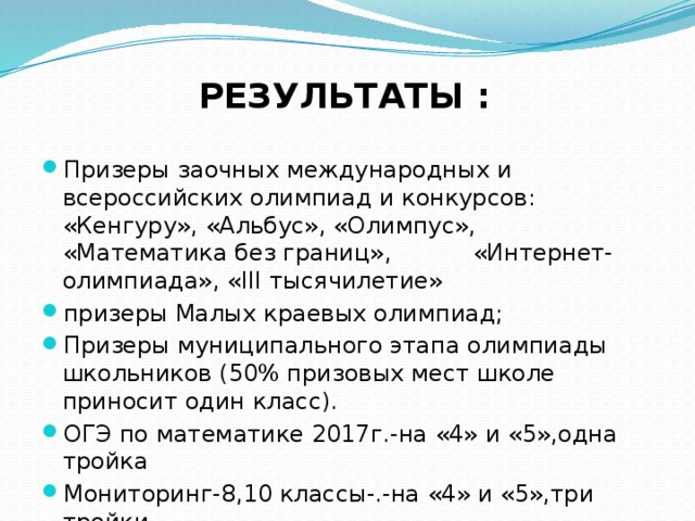 РЕЗУЛЬТАТЫ :  Призеры заочных международных и всероссийских олимпиад и конкурсов: «Кенгуру», «Альбус», «Олимпус», «Математика без границ», «Интернет-олимпиада», «III тысячилетие» призеры Малых краевых олимпиад; Призеры муниципального этапа олимпиады школьников (50% призовых мест школе приносит один класс). ОГЭ по математике 2017г.-на «4» и «5»,одна тройка Мониторинг-8,10 классы-.-на «4» и «5»,три тройки 