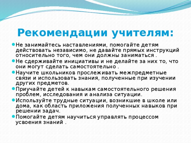 Рекомендации учителям: Не занимайтесь наставлениями, помогайте детям действовать независимо, не давайте прямых инструкций относительно того, чем они должны заниматься . Не сдерживайте инициативы и не делайте за них то, что они могут сделать самостоятельно . Научите школьников прослеживать межпредметные связи и использовать знания, полученные при изучении других предметов. Приучайте детей к навыкам самостоятельного решения проблем, исследования и анализа ситуации. Используйте трудные ситуации, возникшие в школе или дома, как область приложения полученных навыков при решении задач. Помогайте детям научиться управлять процессом усвоения знаний . 