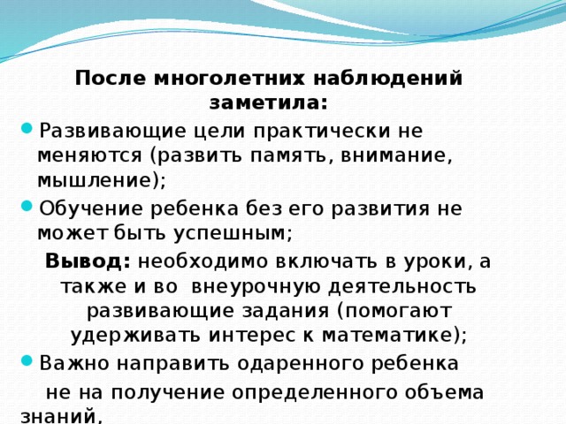 После многолетних наблюдений заметила: Развивающие цели практически не меняются (развить память, внимание, мышление); Обучение ребенка без его развития не может быть успешным; Вывод: необходимо включать в уроки, а также и во внеурочную деятельность развивающие задания (помогают удерживать интерес к математике); Важно направить одаренного ребенка  не на получение определенного объема знаний,  а на творческую его переработку,  воспитать способность мыслить. 
