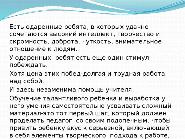 Есть одаренные ребята, в которых удачно сочетаются высокий интеллект, творчество и скромность, доброта, чуткость, внимательное отношение к людям. У одаренных ребят есть еще один стимул-побеждать. Хотя цена этих побед-долгая и трудная работа над собой. И здесь незаменима помощь учителя. Обучение талантливого ребенка и выработка у него умения самостоятельно усваивать сложный материал-это тот первый шаг, который должен проделать педагог со своим подопечным, чтобы привить ребенку вкус к серьезной, включающей в себя элементы творческого подхода к работе, которая будет сопутствовать данному ребенку в жизни. 