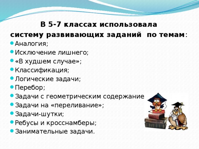  В 5-7 классах использовала систему развивающих заданий по темам : Аналогия; Исключение лишнего; «В худшем случае»; Классификация; Логические задачи; Перебор; Задачи с геометрическим содержанием; Задачи на «переливание»; Задачи-шутки; Ребусы и кросснамберы; Занимательные задачи. 