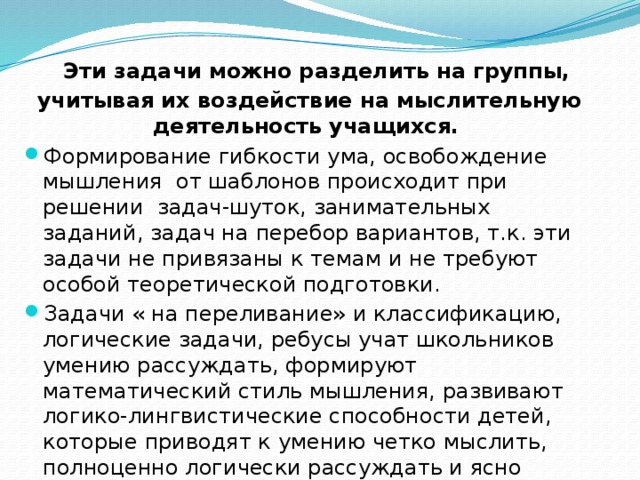  Эти задачи можно разделить на группы, учитывая их воздействие на мыслительную деятельность учащихся. Формирование гибкости ума, освобождение мышления от шаблонов происходит при решении задач-шуток, занимательных заданий, задач на перебор вариантов, т.к. эти задачи не привязаны к темам и не требуют особой теоретической подготовки. Задачи « на переливание» и классификацию, логические задачи, ребусы учат школьников умению рассуждать, формируют математический стиль мышления, развивают логико-лингвистические способности детей, которые приводят к умению четко мыслить, полноценно логически рассуждать и ясно излагать свои мысли. 