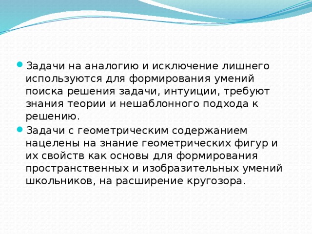 Задачи на аналогию и исключение лишнего используются для формирования умений поиска решения задачи, интуиции, требуют знания теории и нешаблонного подхода к решению. Задачи с геометрическим содержанием нацелены на знание геометрических фигур и их свойств как основы для формирования пространственных и изобразительных умений школьников, на расширение кругозора. 