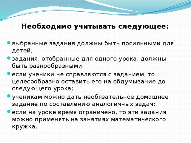  Необходимо учитывать следующее:  выбранные задания должны быть посильными для детей; задания, отобранные для одного урока, должны быть разнообразными; если ученики не справляются с заданием, то целесообразно оставить его на обдумывание до следующего урока; ученикам можно дать необязательное домашнее задание по составлению аналогичных задач; если на уроке время ограничено, то эти задания можно применять на занятиях математического кружка. 