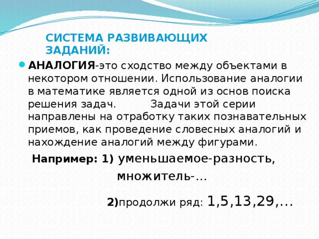 СИСТЕМА РАЗВИВАЮЩИХ ЗАДАНИЙ: АНАЛОГИЯ -это сходство между объектами в некотором отношении. Использование аналогии в математике является одной из основ поиска решения задач. Задачи этой серии направлены на отработку таких познавательных приемов, как проведение словесных аналогий и нахождение аналогий между фигурами.  Например: 1) уменьшаемое-разность,  множитель-…  2) продолжи ряд: 1,5,13,29,…   7, 19,37,61,…  