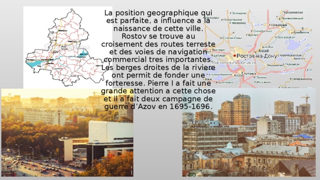 La position geographique qui est parfaite, a influence a la naissance de cette ville. Rostov se trouve au croisement des routes terreste et des voies de navigation commercial tres importantes. Les berges droites de la riviere ont permit de fonder une forteresse. Pierre I a fait une grande attention a cette chose et il a fait deux campagne de guerre d’Azov en 1695-1696. 
