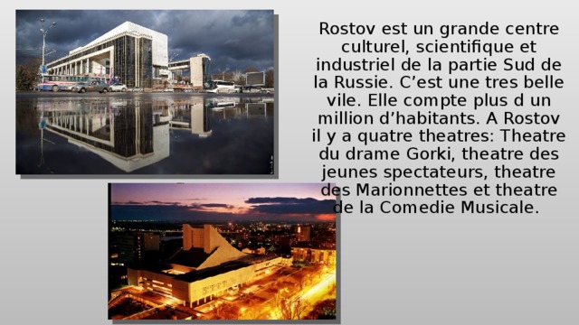 Rostov est un grande centre culturel, scientifique et industriel de la partie Sud de la Russie. C’est une tres belle vile. Elle compte plus d un million d’habitants. A Rostov il y a quatre theatres: Theatre du drame Gorki, theatre des jeunes spectateurs, theatre des Marionnettes et theatre de la Comedie Musicale. 