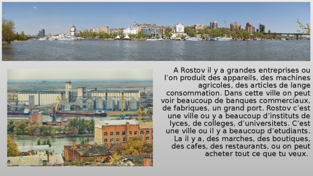 A Rostov il y a grandes entreprises ou l’on produit des appareils, des machines agricoles, des articles de lange consommation. Dans cette ville on peut voir beaucoup de banques commerciaux, de fabriques, un grand port. Rostov c’est une ville ou y a beaucoup d’instituts de lyces, de colleges, d’universitets. C’est une ville ou il y a beaucoup d’etudiants. La il y a, des marches, des boutiques, des cafes, des restaurants, ou on peut acheter tout ce que tu veux. 