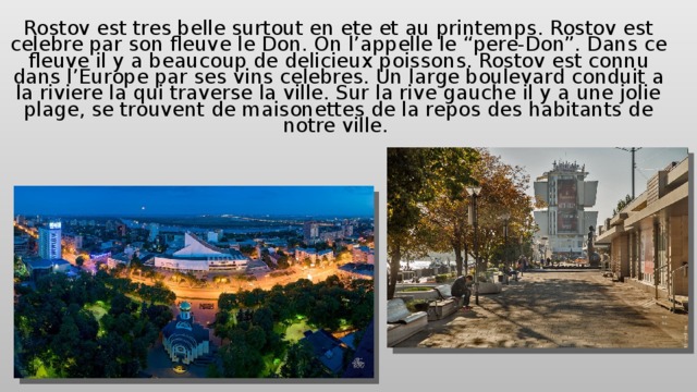 Rostov est tres belle surtout en ete et au printemps. Rostov est celebre par son fleuve le Don. On l’appelle le “pere-Don”. Dans ce fleuve il y a beaucoup de delicieux pois s ons. Rostov est connu dans l’Europe par ses vins celebres. Un large boulevard conduit a la riviere la qui traverse la ville. Sur la rive gauche il y a une jolie plage, se trouvent de maisonettes de la repos des habitants de notre ville. 