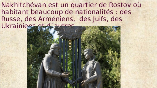 Nakhitchévan est un quartier de Rostov où habitant beaucoup de nationalités : des Russe, des Arméniens, des Juifs, des Ukrainiens et d`autres. 