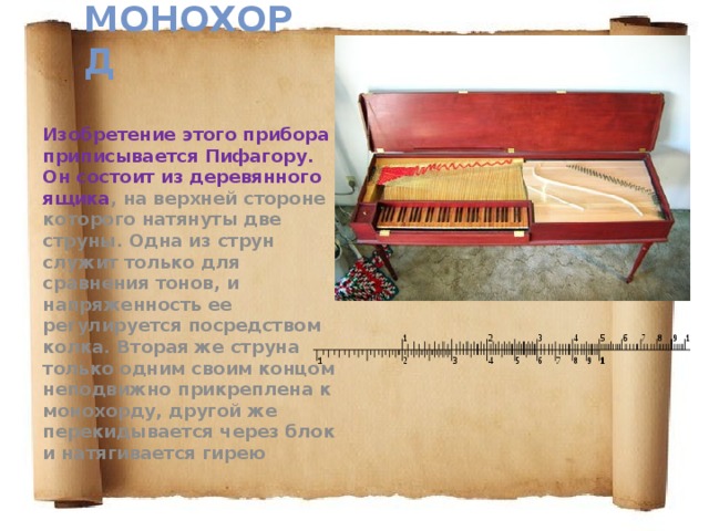 Монохорд   Изобретение этого прибора приписывается Пифагору. Он состоит из деревянного ящика , на верхней стороне которого натянуты две струны. Одна из струн служит только для сравнения тонов, и напряженность ее регулируется посредством колка. Вторая же струна только одним своим концом неподвижно прикреплена к монохорду, другой же перекидывается через блок и натягивается гирею 