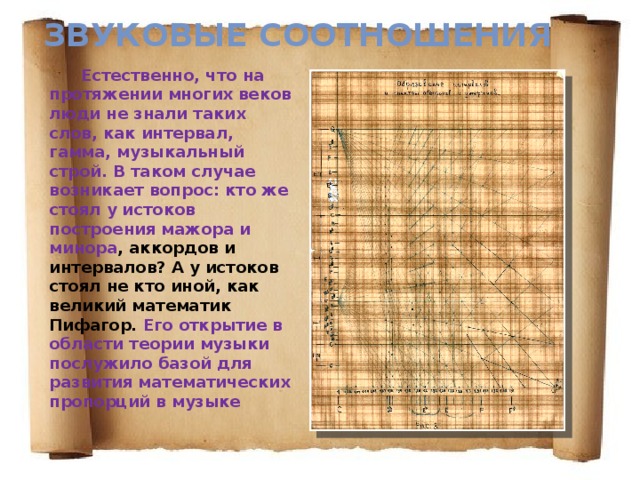 Звуковые соотношения Естественно, что на протяжении многих веков люди не знали таких слов, как интервал, гамма, музыкальный строй. В таком случае возникает вопрос: кто же стоял у истоков построения мажора и минора , аккордов и интервалов? А у истоков стоял не кто иной, как великий математик Пифагор. Его открытие в области теории музыки послужило базой для развития математических пропорций в музыке 