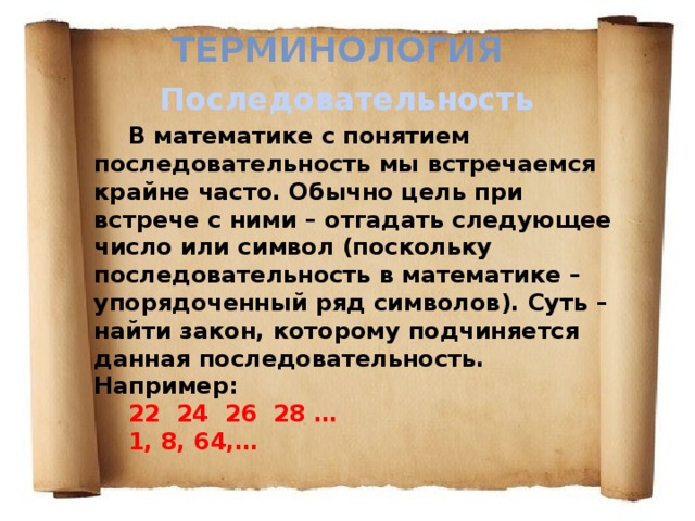 Терминология Последовательность  В математике с понятием последовательность мы встречаемся крайне часто. Обычно цель при встрече с ними – отгадать следующее число или символ (поскольку последовательность в математике – упорядоченный ряд символов). Суть – найти закон, которому подчиняется данная последовательность. Например: 22 24 26 28 … 1, 8, 64,… 