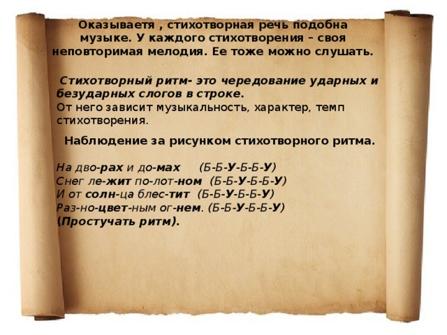 Оказываетя , стихотворная речь подобна музыке. У каждого стихотворения – своя неповторимая мелодия. Ее тоже можно слушать.  Стихотворный ритм- это чередование ударных и безударных слогов в строке. От него зависит музыкальность, характер, темп стихотворения. Наблюдение за рисунком стихотворного ритма. На дво- рах  и до- мах (Б-Б- У -Б-Б- У ) Снег ле- жит  по-лот- ном (Б-Б- У -Б-Б- У ) И от  солн -ца блес- тит (Б-Б- У -Б-Б- У ) Раз-но- цвет -ным ог- нем . (Б-Б- У -Б-Б- У ) ( Простучать ритм). 