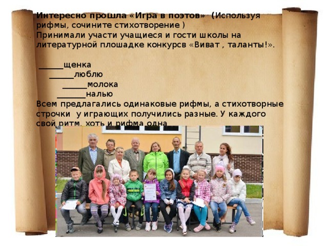 Интересно прошла «Игра в поэтов» ( Используя рифмы, сочините стихотворение ) Принимали участи учащиеся и гости школы на литературной плошадке конкурсв «Виват , таланты!».    ______щенка  ______люблю  ______молока  _______налью Всем предлагались одинаковые рифмы, а стихотворные строчки у играющих получились разные. У каждого свой ритм, хоть и рифма одна 