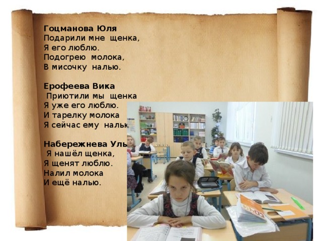 Гоцманова Юля Подарили мне щенка, Я его люблю. Подогрею молока, В мисочку налью.  Ерофеева Вика   Приютили мы щенка Я уже его люблю. И тарелку молока Я сейчас ему налью. Набережнева Ульяна   Я нашёл щенка, Я щенят люблю. Налил молока И ещё налью.    