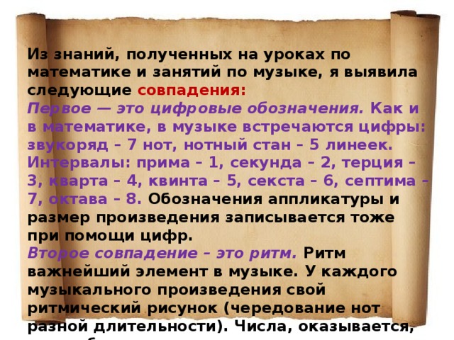 Из знаний, полученных на уроках по математике и занятий по музыке, я выявила следующие совпадения: Первое — это цифровые обозначения. Как и в математике, в музыке встречаются цифры: звукоряд – 7 нот, нотный стан – 5 линеек. Интервалы: прима – 1, секунда – 2, терция – 3, кварта – 4, квинта – 5, секста – 6, септима – 7, октава – 8. Обозначения аппликатуры и размер произведения записывается тоже при помощи цифр. Второе совпадение – это ритм. Ритм важнейший элемент в музыке. У каждого музыкального произведения свой ритмический рисунок (чередование нот разной длительности). Числа, оказывается, тоже обладают ритмом. 